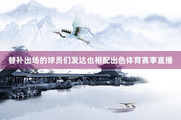 替补出场的球员们发达也相配出色体育赛事直播
