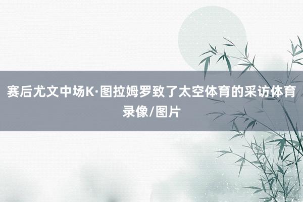 赛后尤文中场K·图拉姆罗致了太空体育的采访体育录像/图片