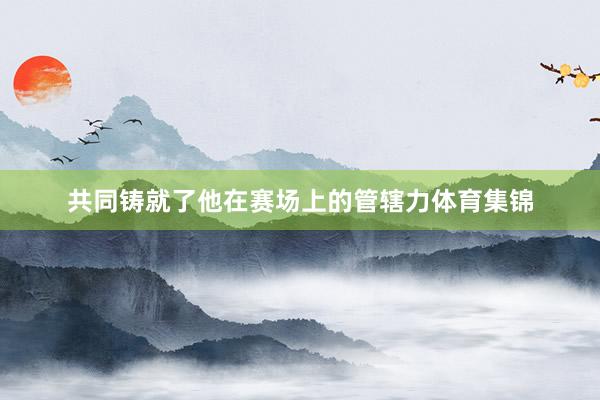 共同铸就了他在赛场上的管辖力体育集锦