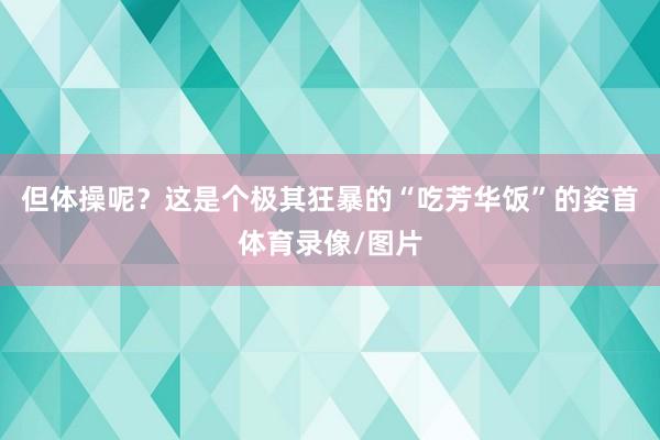 但体操呢？这是个极其狂暴的“吃芳华饭”的姿首体育录像/图片