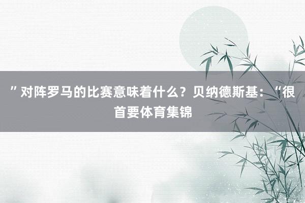 ”对阵罗马的比赛意味着什么？贝纳德斯基：“很首要体育集锦