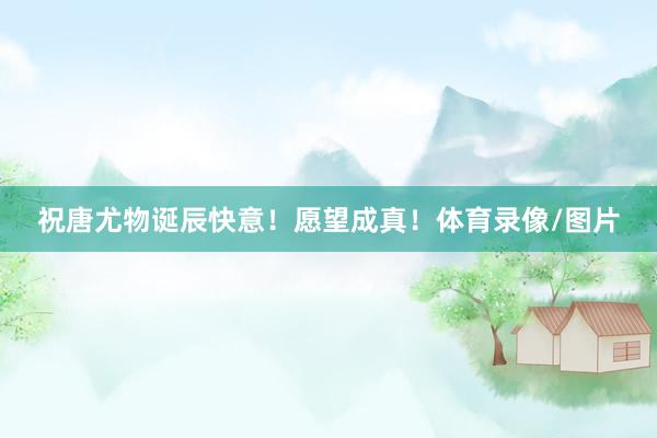 祝唐尤物诞辰快意！愿望成真！体育录像/图片