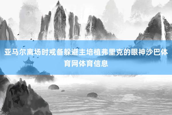 亚马尔离场时戒备躲避主培植弗里克的眼神沙巴体育网体育信息