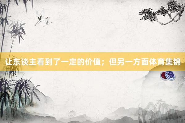 让东谈主看到了一定的价值；但另一方面体育集锦