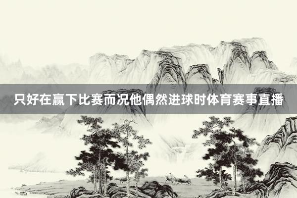 只好在赢下比赛而况他偶然进球时体育赛事直播