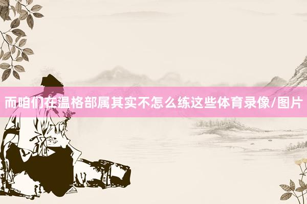 而咱们在温格部属其实不怎么练这些体育录像/图片