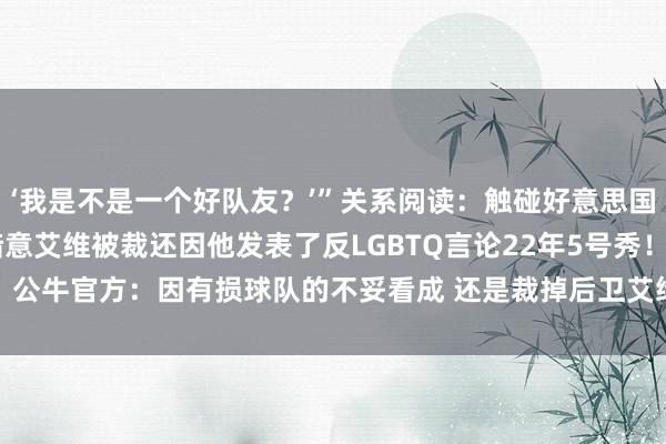 ‘我是不是一个好队友？’”关系阅读：触碰好意思国政事红线了？Shams暗意艾维被裁还因他发表了反LGBTQ言论22年5号秀！公牛官方：因有损球队的不妥看成 还是裁掉后卫艾维    沙巴体育网体育信息