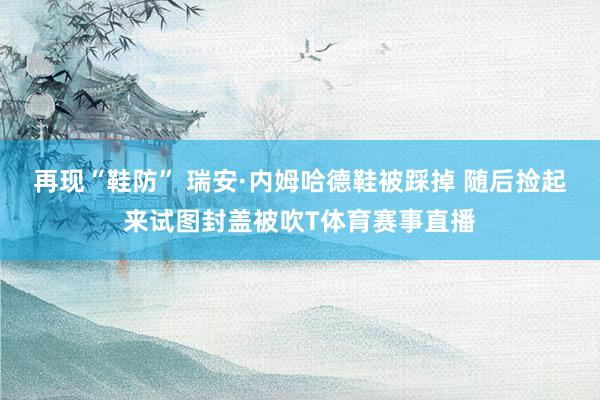再现“鞋防” 瑞安·内姆哈德鞋被踩掉 随后捡起来试图封盖被吹T体育赛事直播