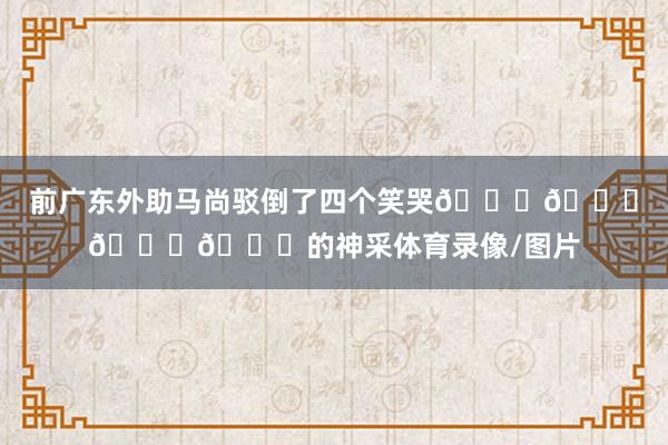 前广东外助马尚驳倒了四个笑哭😂😂😂😂的神采体育录像/图片