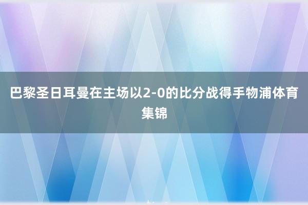 巴黎圣日耳曼在主场以2-0的比分战得手物浦体育集锦