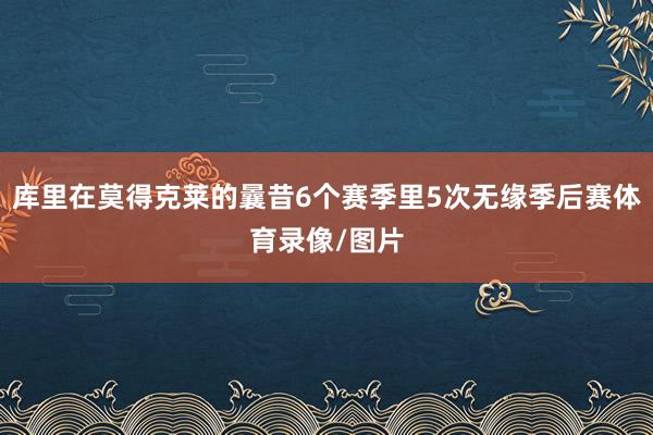 库里在莫得克莱的曩昔6个赛季里5次无缘季后赛体育录像/图片