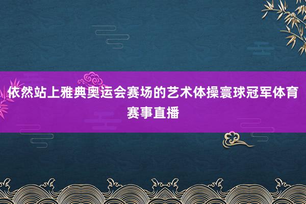 依然站上雅典奥运会赛场的艺术体操寰球冠军体育赛事直播