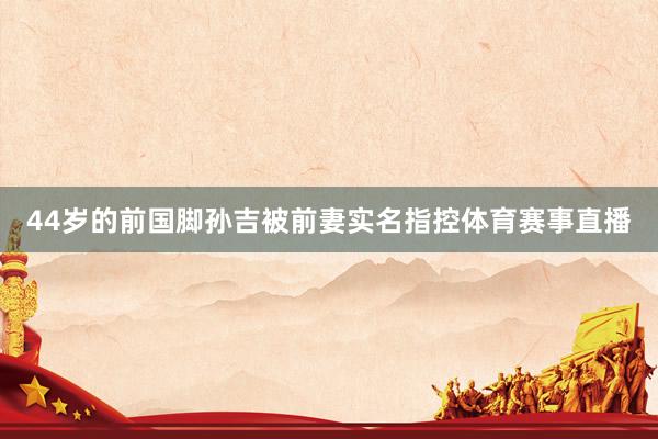 44岁的前国脚孙吉被前妻实名指控体育赛事直播