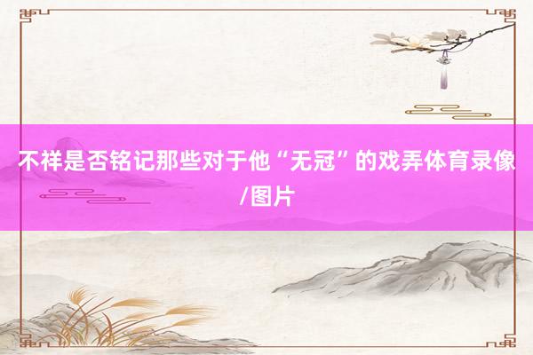 不祥是否铭记那些对于他“无冠”的戏弄体育录像/图片