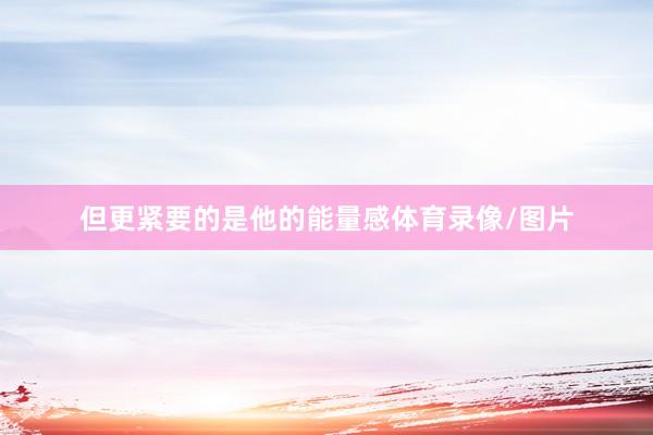 但更紧要的是他的能量感体育录像/图片