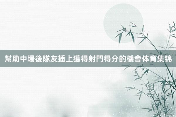 幫助中場後隊友插上獲得射門得分的機會体育集锦