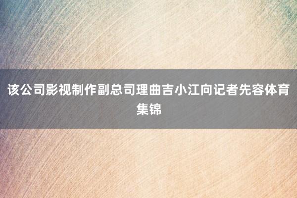 该公司影视制作副总司理曲吉小江向记者先容体育集锦