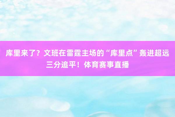 库里来了？文班在雷霆主场的“库里点”轰进超远三分追平！体育赛事直播