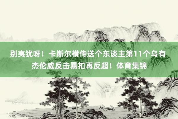 别夷犹呀！卡斯尔横传送个东谈主第11个乌有 杰伦威反击暴扣再反超！体育集锦