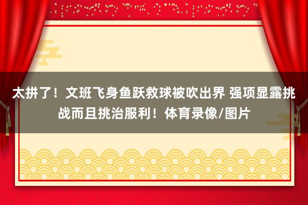 太拼了！文班飞身鱼跃救球被吹出界 强项显露挑战而且挑治服利！体育录像/图片