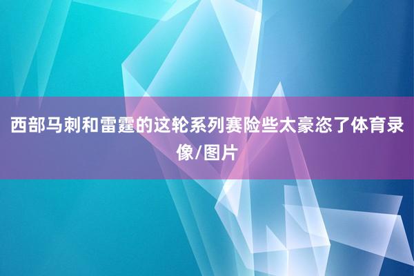 西部马刺和雷霆的这轮系列赛险些太豪恣了体育录像/图片