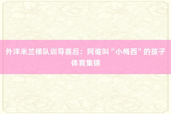 外洋米兰梯队训导赛后：阿谁叫“小梅西”的孩子体育集锦