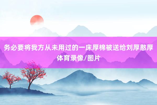 务必要将我方从未用过的一床厚棉被送给刘厚憨厚体育录像/图片