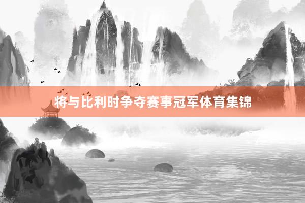 将与比利时争夺赛事冠军体育集锦