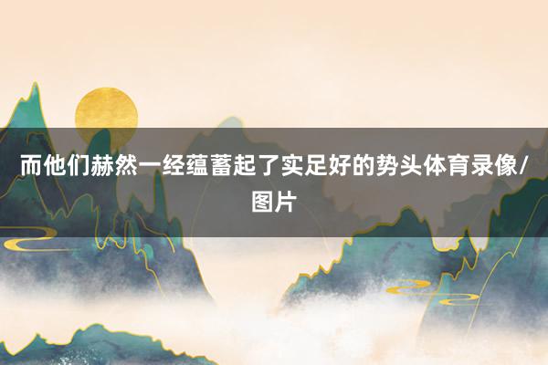而他们赫然一经蕴蓄起了实足好的势头体育录像/图片