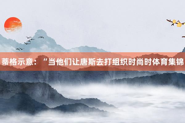 蒂格示意：“当他们让唐斯去打组织时尚时体育集锦