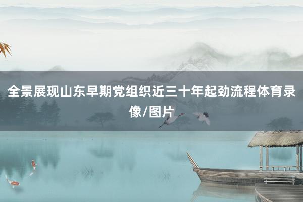 全景展现山东早期党组织近三十年起劲流程体育录像/图片