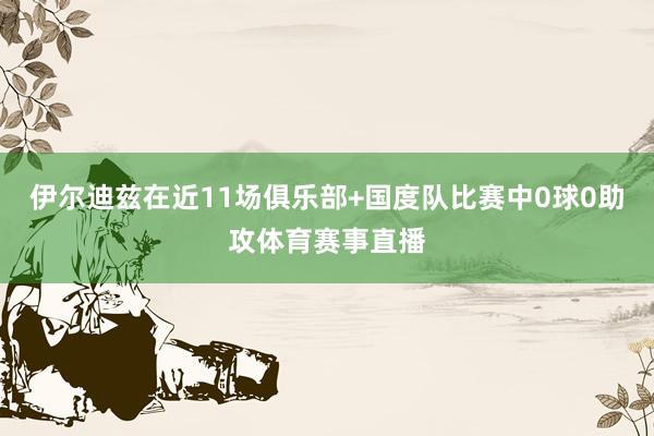 伊尔迪兹在近11场俱乐部+国度队比赛中0球0助攻体育赛事直播