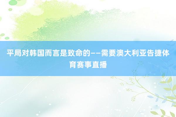平局对韩国而言是致命的——需要澳大利亚告捷体育赛事直播